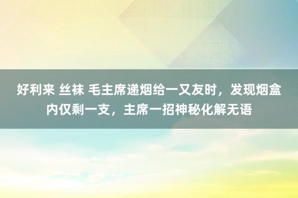 好利来 丝袜 毛主席递烟给一又友时，发现烟盒内仅剩一支，主席一招神秘化解无语