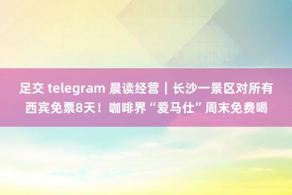 足交 telegram 晨读经营｜长沙一景区对所有西宾免票8天！咖啡界“爱马仕”周末免费喝