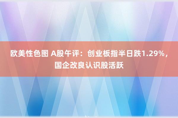 欧美性色图 A股午评：创业板指半日跌1.29%，国企改良认识股活跃