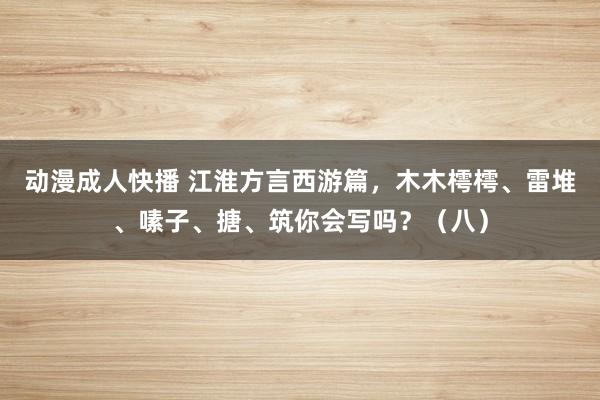 动漫成人快播 江淮方言西游篇，木木樗樗、雷堆、嗉子、搪、筑你会写吗？（八）