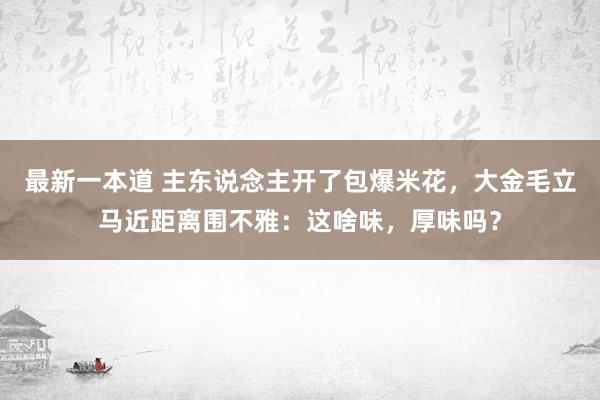 最新一本道 主东说念主开了包爆米花，大金毛立马近距离围不雅：这啥味，厚味吗？