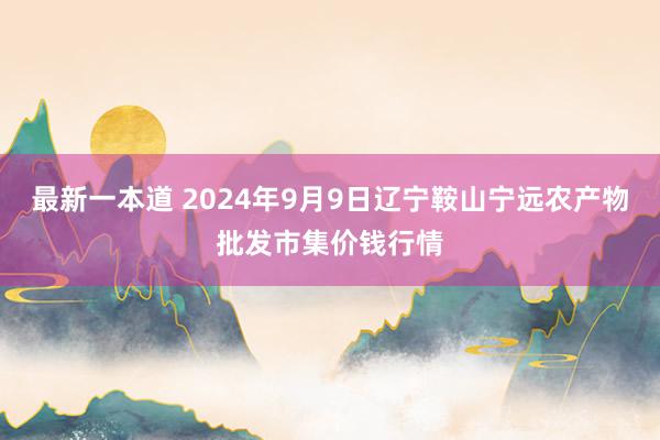 最新一本道 2024年9月9日辽宁鞍山宁远农产物批发市集价钱行情