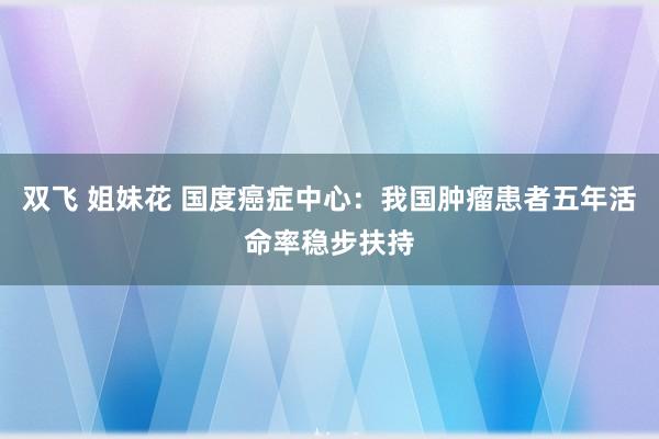 双飞 姐妹花 国度癌症中心：我国肿瘤患者五年活命率稳步扶持