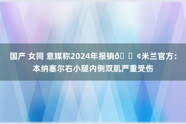 国产 女同 意媒称2024年报销😢米兰官方：本纳塞尔右小腿内侧双肌严重受伤