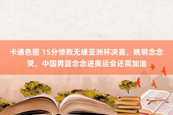 卡通色图 15分惨败无缘亚洲杯决赛，姚明念念哭，中国男篮念念进奥运会还需加油