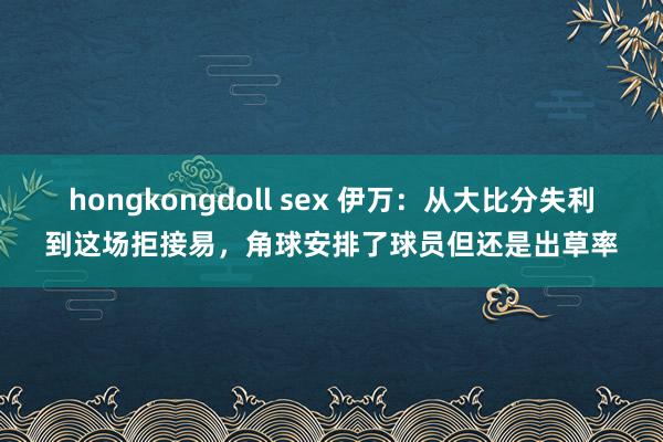 hongkongdoll sex 伊万：从大比分失利到这场拒接易，角球安排了球员但还是出草率