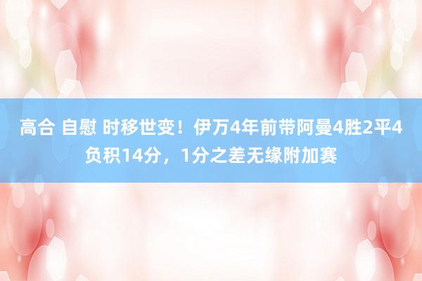 高合 自慰 时移世变！伊万4年前带阿曼4胜2平4负积14分，1分之差无缘附加赛