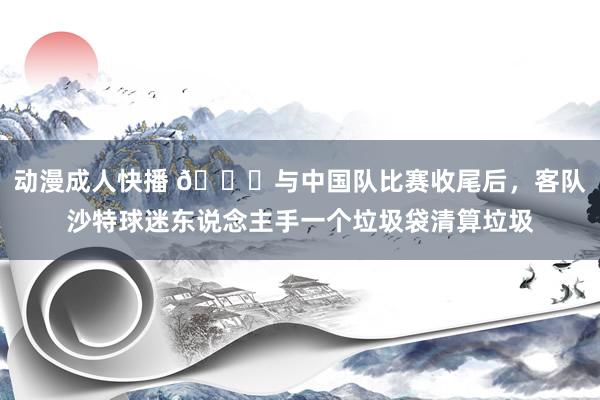 动漫成人快播 👍与中国队比赛收尾后，客队沙特球迷东说念主手一个垃圾袋清算垃圾