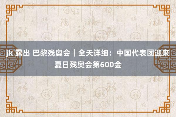 jk 露出 巴黎残奥会｜全天详细：中国代表团迎来夏日残奥会第600金