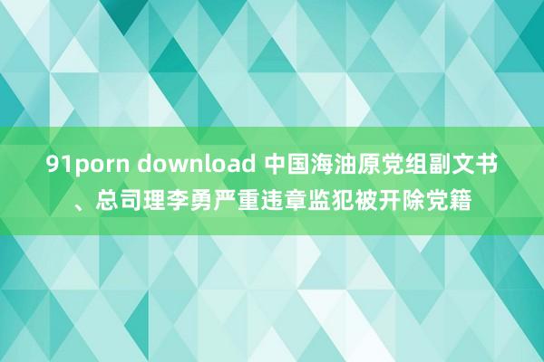 91porn download 中国海油原党组副文书、总司理李勇严重违章监犯被开除党籍