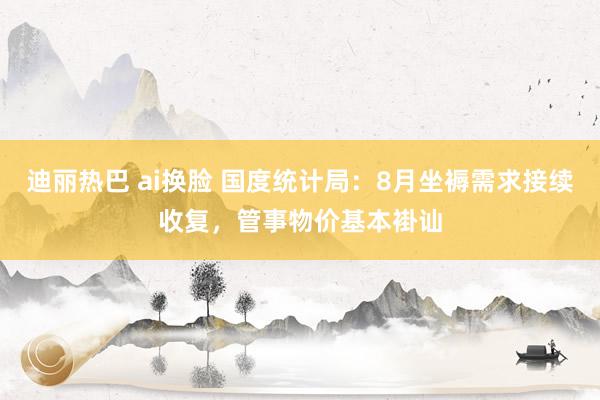 迪丽热巴 ai换脸 国度统计局：8月坐褥需求接续收复，管事物价基本褂讪