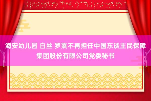 海安幼儿园 白丝 罗熹不再担任中国东谈主民保障集团股份有限公司党委秘书