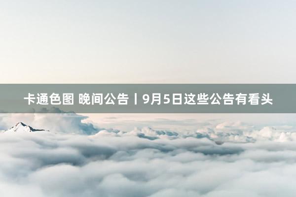 卡通色图 晚间公告丨9月5日这些公告有看头