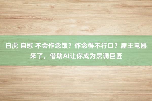 白虎 自慰 不会作念饭？作念得不行口？雇主电器来了，借助AI让你成为烹调巨匠