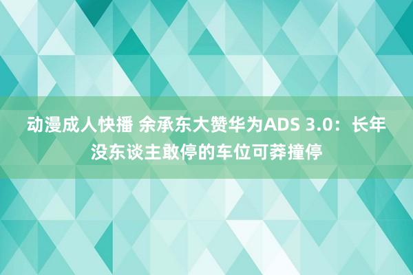 动漫成人快播 余承东大赞华为ADS 3.0：长年没东谈主敢停的车位可莽撞停