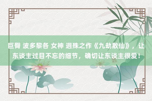 巨臀 波多黎各 女神 迥殊之作《九劫散仙》，让东谈主过目不忘的细节，确切让东谈主很爱！