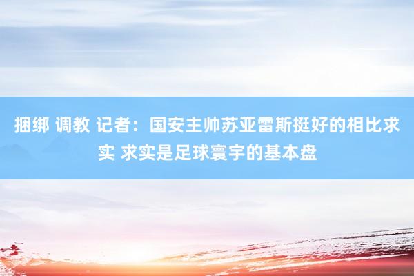 捆绑 调教 记者：国安主帅苏亚雷斯挺好的相比求实 求实是足球寰宇的基本盘