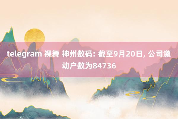 telegram 裸舞 神州数码: 截至9月20日, 公司激动户数为84736