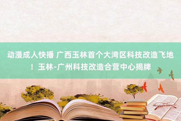 动漫成人快播 广西玉林首个大湾区科技改造飞地！玉林-广州科技改造合营中心揭牌