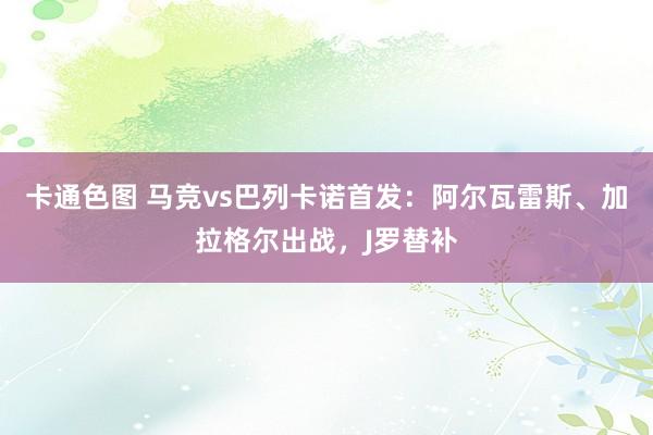 卡通色图 马竞vs巴列卡诺首发：阿尔瓦雷斯、加拉格尔出战，J罗替补