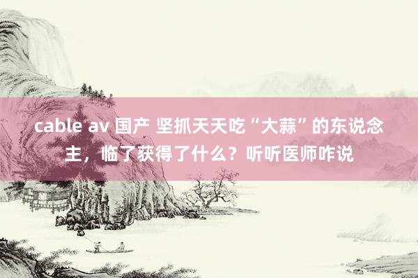 cable av 国产 坚抓天天吃“大蒜”的东说念主，临了获得了什么？听听医师咋说