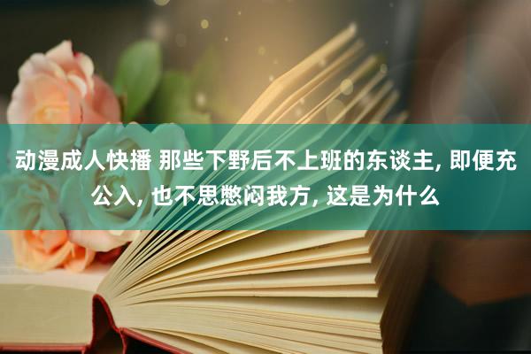 动漫成人快播 那些下野后不上班的东谈主， 即便充公入， 也不思憋闷我方， 这是为什么