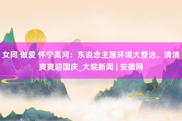 女同 做爱 怀宁高河：东说念主居环境大整治，清清爽爽迎国庆_大皖新闻 | 安徽网