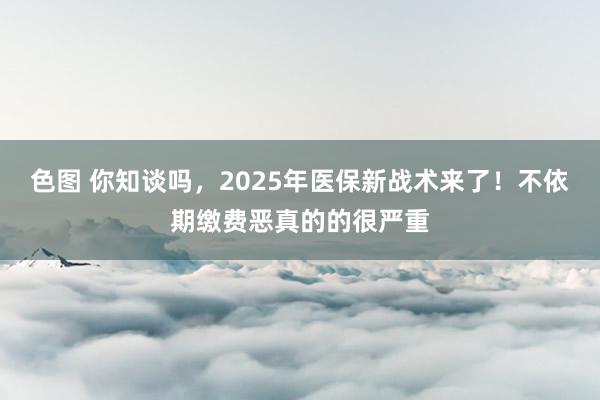 色图 你知谈吗，2025年医保新战术来了！不依期缴费恶真的的很严重