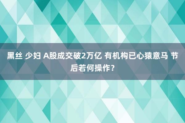 黑丝 少妇 A股成交破2万亿 有机构已心猿意马 节后若何操作？