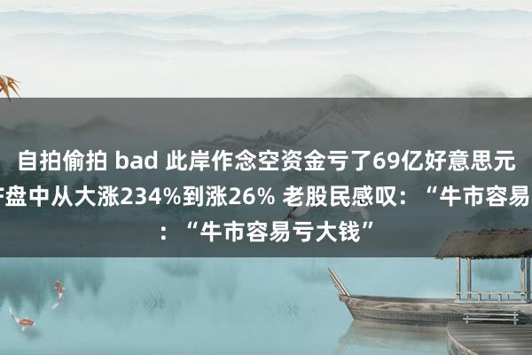 自拍偷拍 bad 此岸作念空资金亏了69亿好意思元！有ETF盘中从大涨234%到涨26% 老股民感叹：“牛市容易亏大钱”