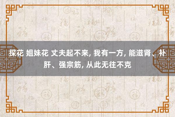 探花 姐妹花 丈夫起不来， 我有一方， 能滋肾、补肝、强宗筋， 从此无往不克