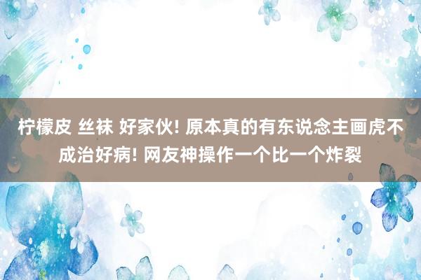 柠檬皮 丝袜 好家伙! 原本真的有东说念主画虎不成治好病! 网友神操作一个比一个炸裂