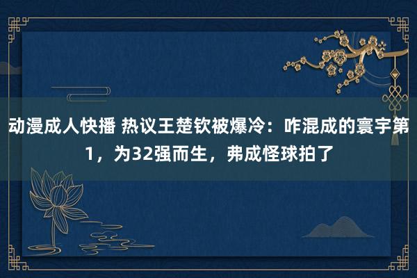 动漫成人快播 热议王楚钦被爆冷：咋混成的寰宇第1，为32强而生，弗成怪球拍了