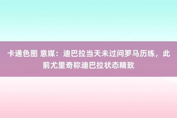 卡通色图 意媒：迪巴拉当天未过问罗马历练，此前尤里奇称迪巴拉状态精致