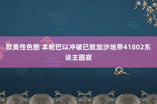 欧美性色图 本轮巴以冲破已致加沙地带41802东谈主圆寂