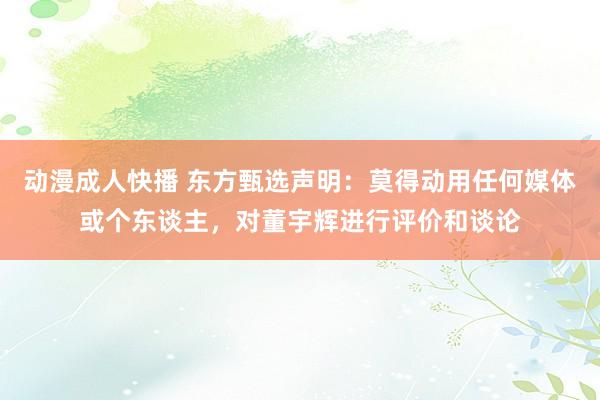 动漫成人快播 东方甄选声明：莫得动用任何媒体或个东谈主，对董宇辉进行评价和谈论