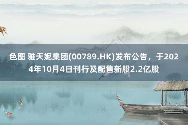 色图 雅天妮集团(00789.HK)发布公告，于2024年10月4日刊行及配售新股2.2亿股