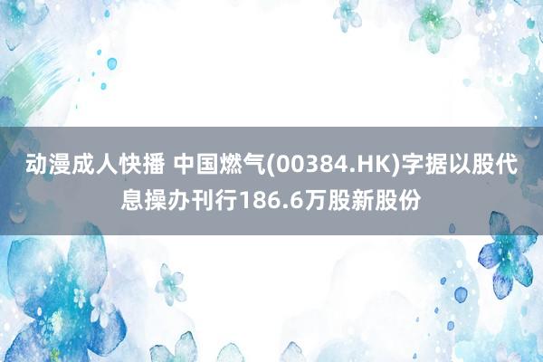 动漫成人快播 中国燃气(00384.HK)字据以股代息操办刊行186.6万股新股份