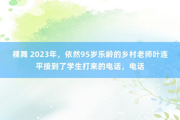 裸舞 2023年，依然95岁乐龄的乡村老师叶连平接到了学生打来的电话，电话