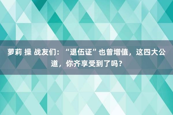 萝莉 操 战友们：“退伍证”也曾增值，这四大公道，你齐享受到了吗？