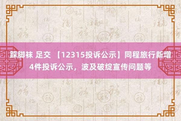 踩脚袜 足交 【12315投诉公示】同程旅行新增4件投诉公示，波及破绽宣传问题等