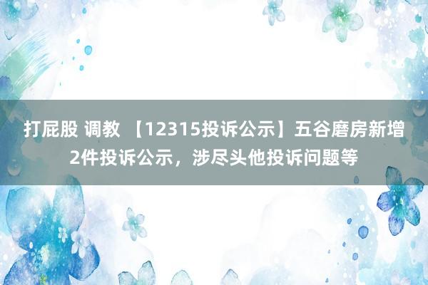 打屁股 调教 【12315投诉公示】五谷磨房新增2件投诉公示，涉尽头他投诉问题等