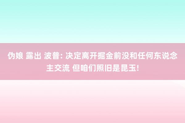 伪娘 露出 波普: 决定离开掘金前没和任何东说念主交流 但咱们照旧是昆玉!