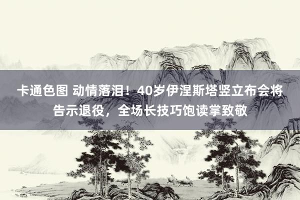 卡通色图 动情落泪！40岁伊涅斯塔竖立布会将告示退役，全场长技巧饱读掌致敬