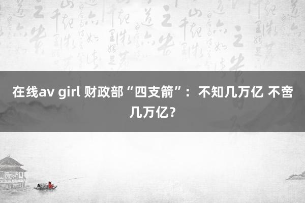 在线av girl 财政部“四支箭”：不知几万亿 不啻几万亿？