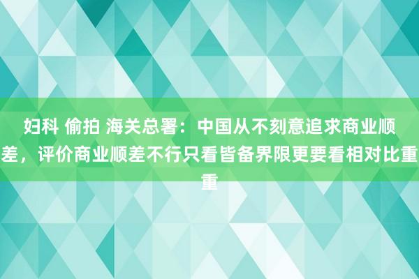 妇科 偷拍 海关总署：中国从不刻意追求商业顺差，评价商业顺差不行只看皆备界限更要看相对比重