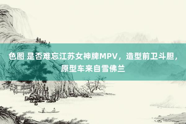 色图 是否难忘江苏女神牌MPV，造型前卫斗胆，原型车来自雪佛兰