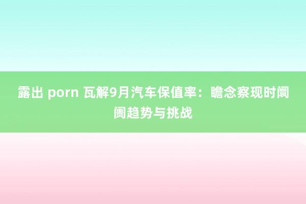 露出 porn 瓦解9月汽车保值率：瞻念察现时阛阓趋势与挑战