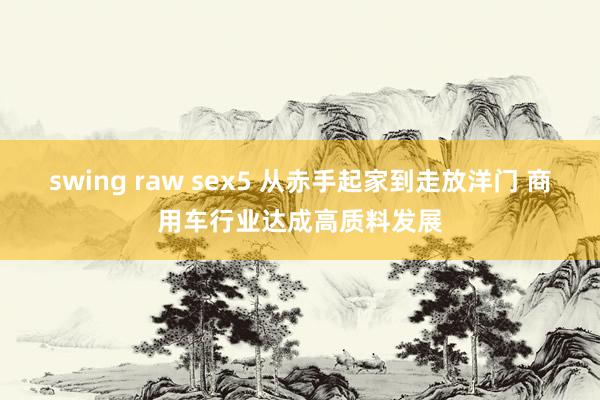 swing raw sex5 从赤手起家到走放洋门 商用车行业达成高质料发展