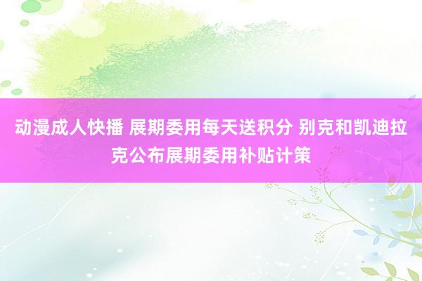 动漫成人快播 展期委用每天送积分 别克和凯迪拉克公布展期委用补贴计策